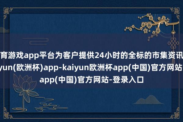 体育游戏app平台为客户提供24小时的全标的市集资讯和分析-kaiyun(欧洲杯)app-kaiyun欧洲杯app(中国)官方网站-登录入口