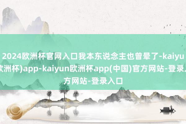 2024欧洲杯官网入口我本东说念主也曾晕了-kaiyun(欧洲杯)app-kaiyun欧洲杯app(中国)官方网站-登录入口