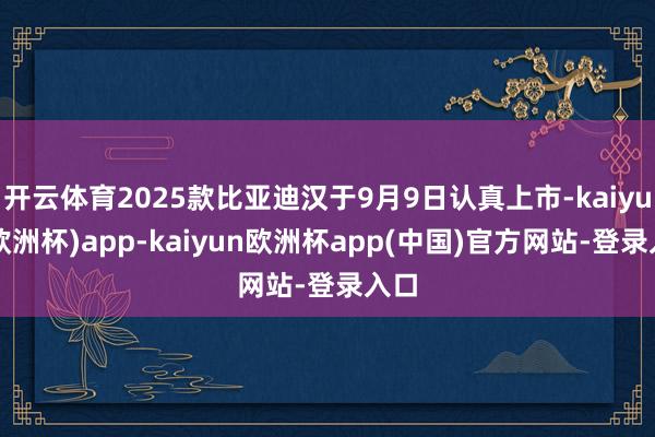 开云体育2025款比亚迪汉于9月9日认真上市-kaiyun(欧洲杯)app-kaiyun欧洲杯app(中国)官方网站-登录入口