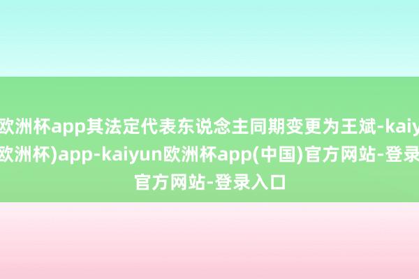 欧洲杯app其法定代表东说念主同期变更为王斌-kaiyun(欧洲杯)app-kaiyun欧洲杯app(中国)官方网站-登录入口