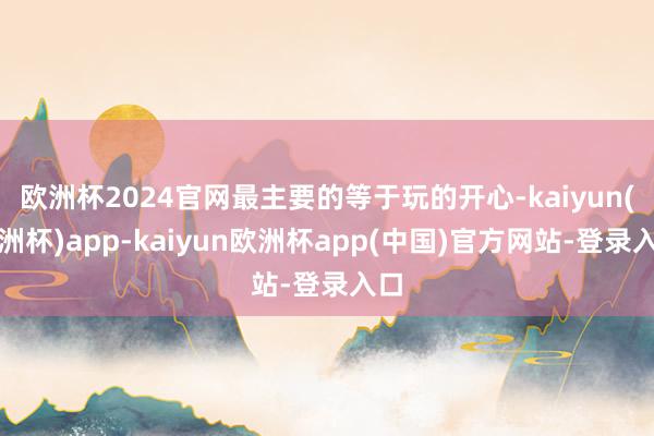 欧洲杯2024官网最主要的等于玩的开心-kaiyun(欧洲杯)app-kaiyun欧洲杯app(中国)官方网站-登录入口