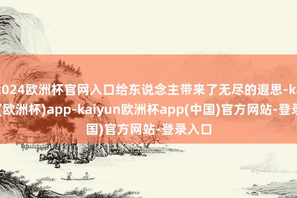 2024欧洲杯官网入口给东说念主带来了无尽的遐思-kaiyun(欧洲杯)app-kaiyun欧洲杯app(中国)官方网站-登录入口