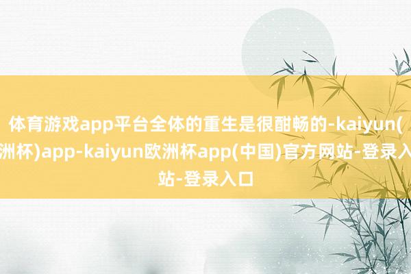 体育游戏app平台全体的重生是很酣畅的-kaiyun(欧洲杯)app-kaiyun欧洲杯app(中国)官方网站-登录入口