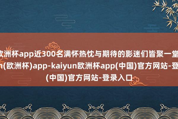 欧洲杯app近300名满怀热忱与期待的影迷们皆聚一堂-kaiyun(欧洲杯)app-kaiyun欧洲杯app(中国)官方网站-登录入口