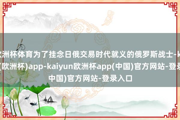 欧洲杯体育为了挂念日俄交易时代就义的俄罗斯战士-kaiyun(欧洲杯)app-kaiyun欧洲杯app(中国)官方网站-登录入口