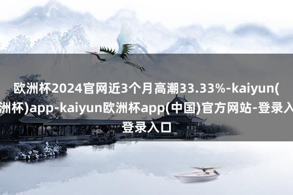 欧洲杯2024官网近3个月高潮33.33%-kaiyun(欧洲杯)app-kaiyun欧洲杯app(中国)官方网站-登录入口