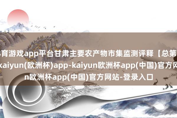 体育游戏app平台甘肃主要农产物市集监测评释【总第三百零五期】-kaiyun(欧洲杯)app-kaiyun欧洲杯app(中国)官方网站-登录入口