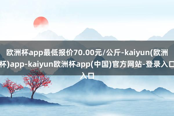 欧洲杯app最低报价70.00元/公斤-kaiyun(欧洲杯)app-kaiyun欧洲杯app(中国)官方网站-登录入口