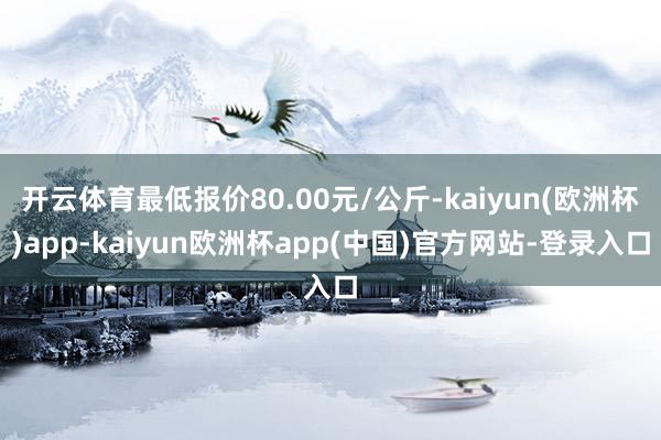 开云体育最低报价80.00元/公斤-kaiyun(欧洲杯)app-kaiyun欧洲杯app(中国)官方网站-登录入口