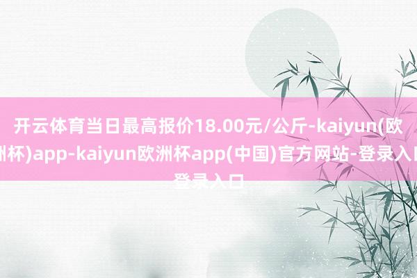 开云体育当日最高报价18.00元/公斤-kaiyun(欧洲杯)app-kaiyun欧洲杯app(中国)官方网站-登录入口