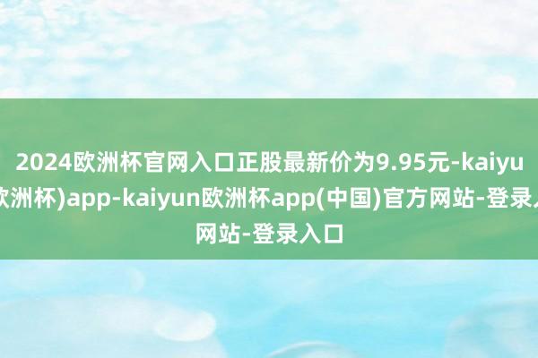 2024欧洲杯官网入口正股最新价为9.95元-kaiyun(欧洲杯)app-kaiyun欧洲杯app(中国)官方网站-登录入口