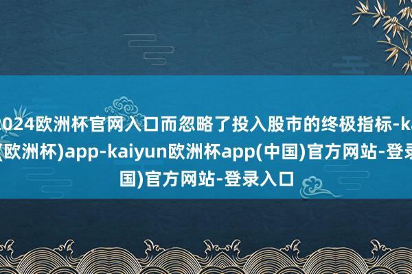 2024欧洲杯官网入口而忽略了投入股市的终极指标-kaiyun(欧洲杯)app-kaiyun欧洲杯app(中国)官方网站-登录入口