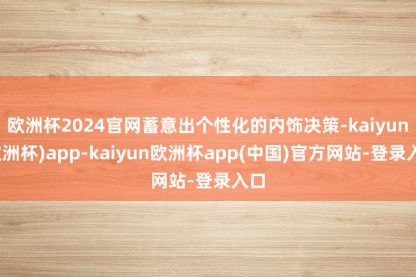 欧洲杯2024官网蓄意出个性化的内饰决策-kaiyun(欧洲杯)app-kaiyun欧洲杯app(中国)官方网站-登录入口