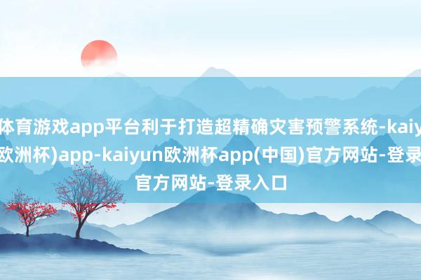 体育游戏app平台利于打造超精确灾害预警系统-kaiyun(欧洲杯)app-kaiyun欧洲杯app(中国)官方网站-登录入口