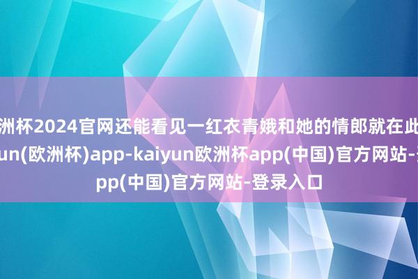 欧洲杯2024官网还能看见一红衣青娥和她的情郎就在此麇集-kaiyun(欧洲杯)app-kaiyun欧洲杯app(中国)官方网站-登录入口