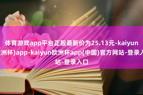 体育游戏app平台正股最新价为25.13元-kaiyun(欧洲杯)app-kaiyun欧洲杯app(中国)官方网站-登录入口