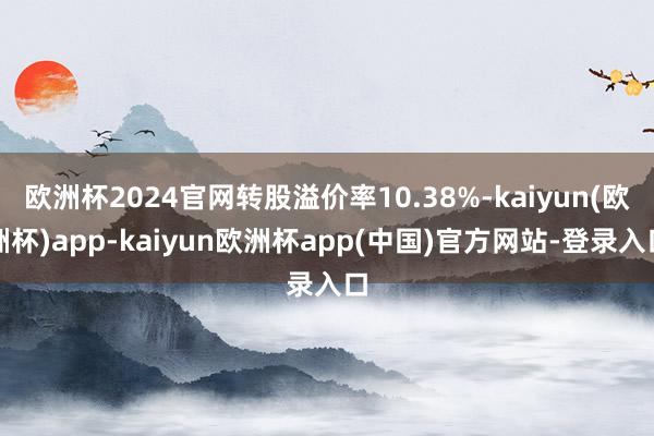 欧洲杯2024官网转股溢价率10.38%-kaiyun(欧洲杯)app-kaiyun欧洲杯app(中国)官方网站-登录入口