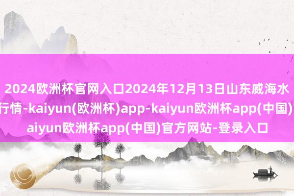 2024欧洲杯官网入口2024年12月13日山东威海水产物批发市集价钱行情-kaiyun(欧洲杯)app-kaiyun欧洲杯app(中国)官方网站-登录入口