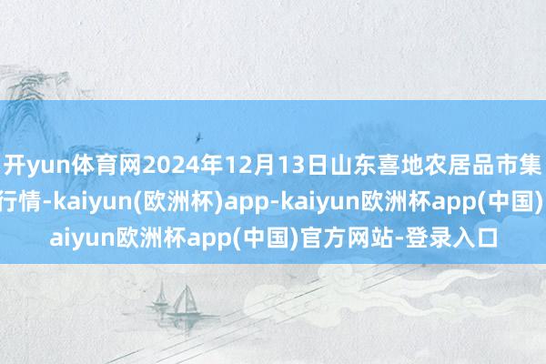 开yun体育网2024年12月13日山东喜地农居品市集搞定有限公司价钱行情-kaiyun(欧洲杯)app-kaiyun欧洲杯app(中国)官方网站-登录入口