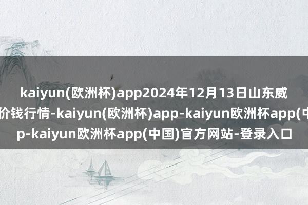 kaiyun(欧洲杯)app2024年12月13日山东威海市农副产物批发阛阓价钱行情-kaiyun(欧洲杯)app-kaiyun欧洲杯app(中国)官方网站-登录入口