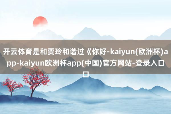 开云体育是和贾玲和谐过《你好-kaiyun(欧洲杯)app-kaiyun欧洲杯app(中国)官方网站-登录入口