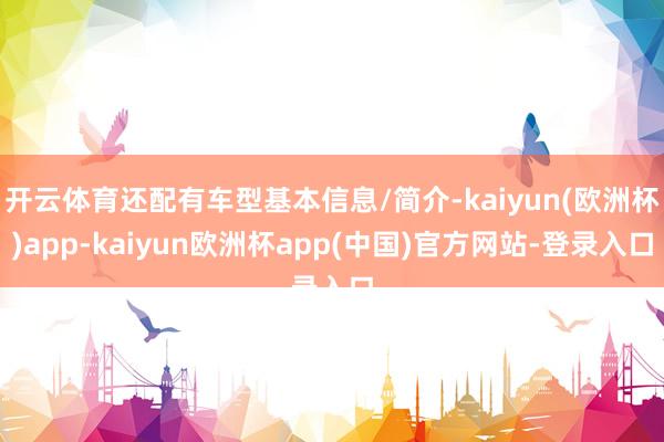 开云体育还配有车型基本信息/简介-kaiyun(欧洲杯)app-kaiyun欧洲杯app(中国)官方网站-登录入口