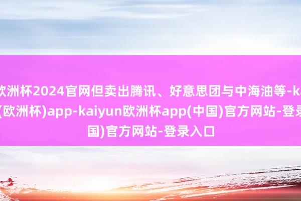 欧洲杯2024官网但卖出腾讯、好意思团与中海油等-kaiyun(欧洲杯)app-kaiyun欧洲杯app(中国)官方网站-登录入口