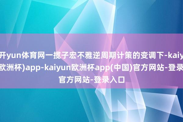 开yun体育网一揽子宏不雅逆周期计策的变调下-kaiyun(欧洲杯)app-kaiyun欧洲杯app(中国)官方网站-登录入口