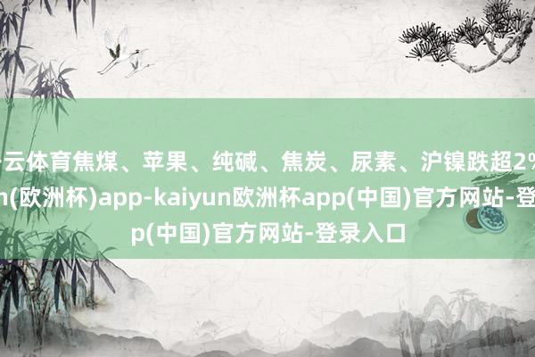 开云体育焦煤、苹果、纯碱、焦炭、尿素、沪镍跌超2%-kaiyun(欧洲杯)app-kaiyun欧洲杯app(中国)官方网站-登录入口