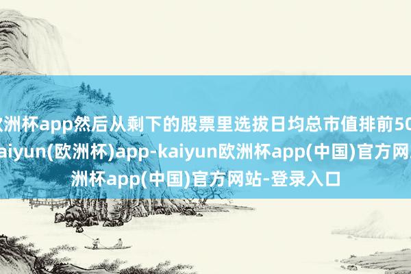 欧洲杯app然后从剩下的股票里选拔日均总市值排前500名的股票-kaiyun(欧洲杯)app-kaiyun欧洲杯app(中国)官方网站-登录入口