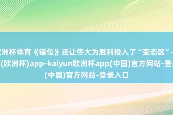 欧洲杯体育《错位》还让佟大为胜利投入了“变态区”-kaiyun(欧洲杯)app-kaiyun欧洲杯app(中国)官方网站-登录入口