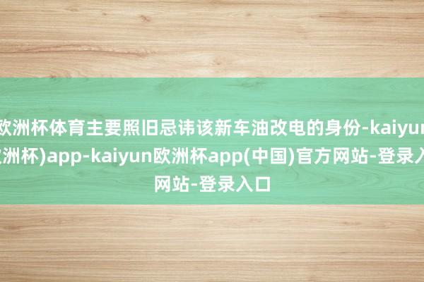 欧洲杯体育主要照旧忌讳该新车油改电的身份-kaiyun(欧洲杯)app-kaiyun欧洲杯app(中国)官方网站-登录入口