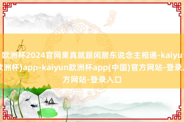 欧洲杯2024官网果真就跟闲居东说念主相通-kaiyun(欧洲杯)app-kaiyun欧洲杯app(中国)官方网站-登录入口