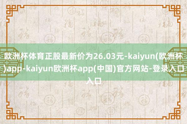 欧洲杯体育正股最新价为26.03元-kaiyun(欧洲杯)app-kaiyun欧洲杯app(中国)官方网站-登录入口