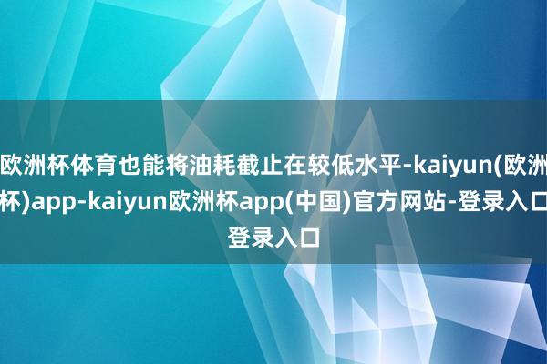 欧洲杯体育也能将油耗截止在较低水平-kaiyun(欧洲杯)app-kaiyun欧洲杯app(中国)官方网站-登录入口