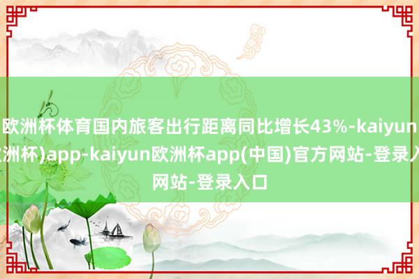 欧洲杯体育国内旅客出行距离同比增长43%-kaiyun(欧洲杯)app-kaiyun欧洲杯app(中国)官方网站-登录入口