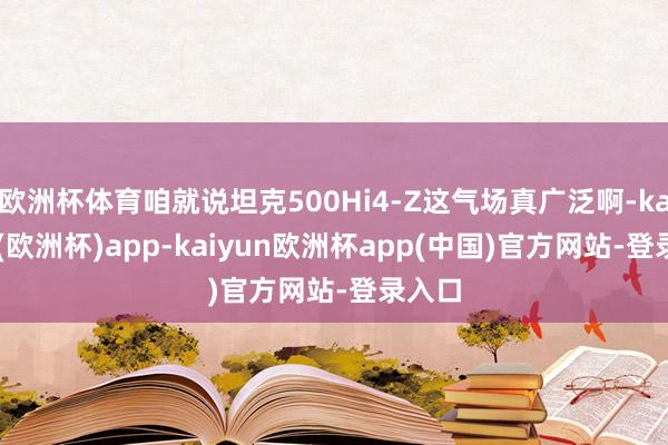 欧洲杯体育咱就说坦克500Hi4-Z这气场真广泛啊-kaiyun(欧洲杯)app-kaiyun欧洲杯app(中国)官方网站-登录入口