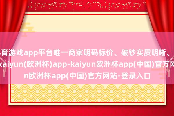 体育游戏app平台唯一商家明码标价、破钞实质明晰、莫得强买强卖-kaiyun(欧洲杯)app-kaiyun欧洲杯app(中国)官方网站-登录入口