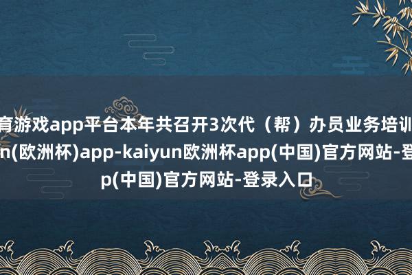 体育游戏app平台本年共召开3次代（帮）办员业务培训会-kaiyun(欧洲杯)app-kaiyun欧洲杯app(中国)官方网站-登录入口