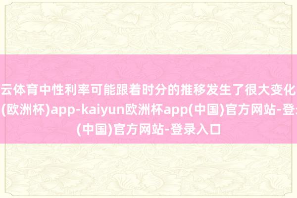 开云体育中性利率可能跟着时分的推移发生了很大变化-kaiyun(欧洲杯)app-kaiyun欧洲杯app(中国)官方网站-登录入口