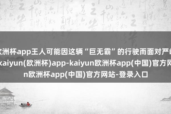 欧洲杯app王人可能因这辆“巨无霸”的行驶而面对严峻的安全挑战-kaiyun(欧洲杯)app-kaiyun欧洲杯app(中国)官方网站-登录入口