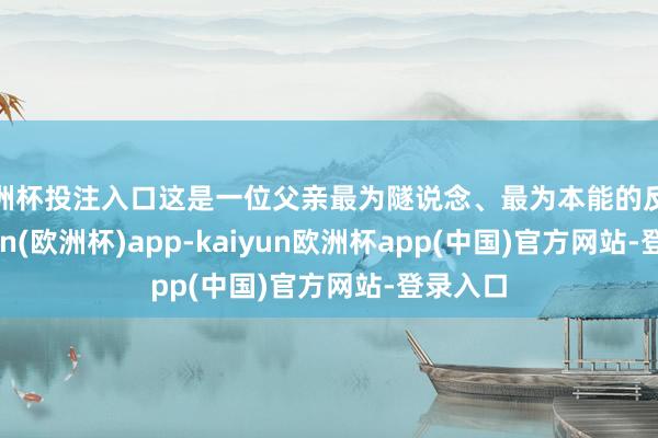 欧洲杯投注入口这是一位父亲最为隧说念、最为本能的反映-kaiyun(欧洲杯)app-kaiyun欧洲杯app(中国)官方网站-登录入口