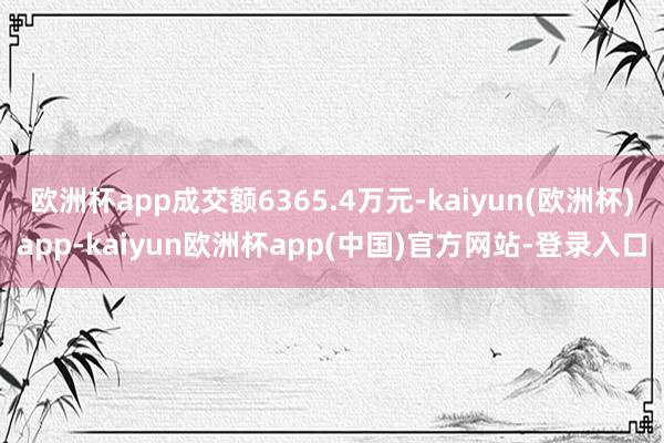 欧洲杯app成交额6365.4万元-kaiyun(欧洲杯)app-kaiyun欧洲杯app(中国)官方网站-登录入口