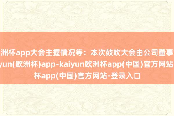 欧洲杯app大会主握情况等：本次鼓吹大会由公司董事会召集-kaiyun(欧洲杯)app-kaiyun欧洲杯app(中国)官方网站-登录入口