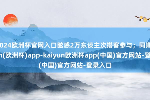 2024欧洲杯官网入口眩惑2万东谈主次搭客参与；同期-kaiyun(欧洲杯)app-kaiyun欧洲杯app(中国)官方网站-登录入口