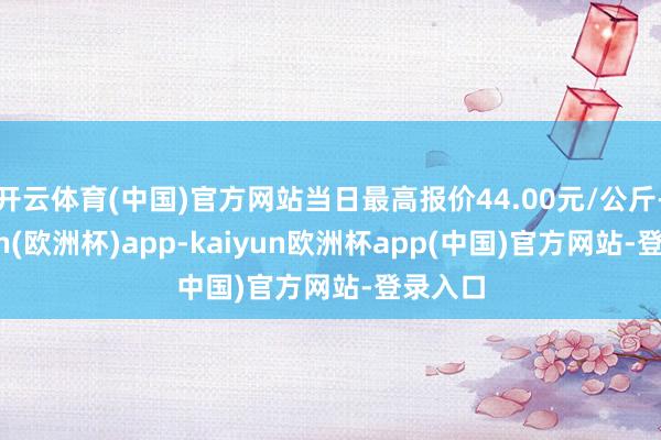 开云体育(中国)官方网站当日最高报价44.00元/公斤-kaiyun(欧洲杯)app-kaiyun欧洲杯app(中国)官方网站-登录入口