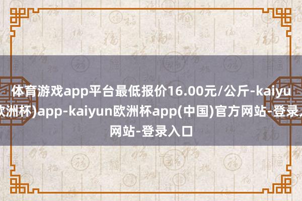 体育游戏app平台最低报价16.00元/公斤-kaiyun(欧洲杯)app-kaiyun欧洲杯app(中国)官方网站-登录入口