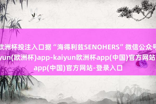 欧洲杯投注入口据“海得利兹SENOHERS”微信公众号讯息-kaiyun(欧洲杯)app-kaiyun欧洲杯app(中国)官方网站-登录入口