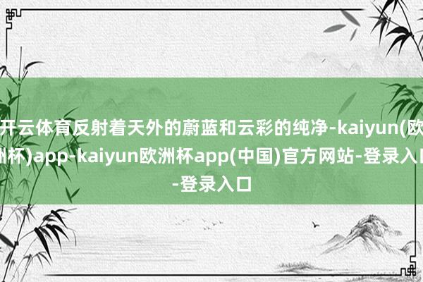 开云体育反射着天外的蔚蓝和云彩的纯净-kaiyun(欧洲杯)app-kaiyun欧洲杯app(中国)官方网站-登录入口