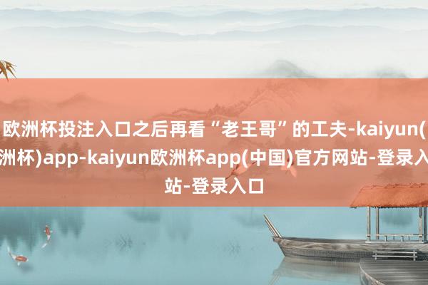 欧洲杯投注入口之后再看“老王哥”的工夫-kaiyun(欧洲杯)app-kaiyun欧洲杯app(中国)官方网站-登录入口